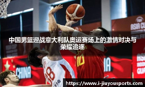 中国男篮迎战意大利队奥运赛场上的激情对决与荣耀追逐