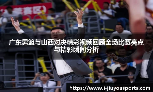广东男篮与山西对决精彩视频回顾全场比赛亮点与精彩瞬间分析
