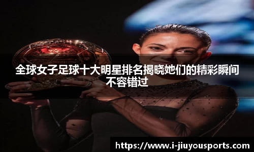 全球女子足球十大明星排名揭晓她们的精彩瞬间不容错过