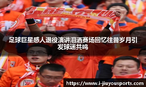 足球巨星感人退役演讲泪洒赛场回忆往昔岁月引发球迷共鸣